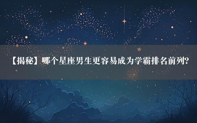 【揭秘】哪个星座男生更容易成为学霸排名前列？