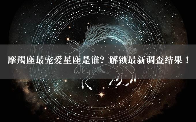 摩羯座最宠爱星座是谁？解锁最新调查结果！