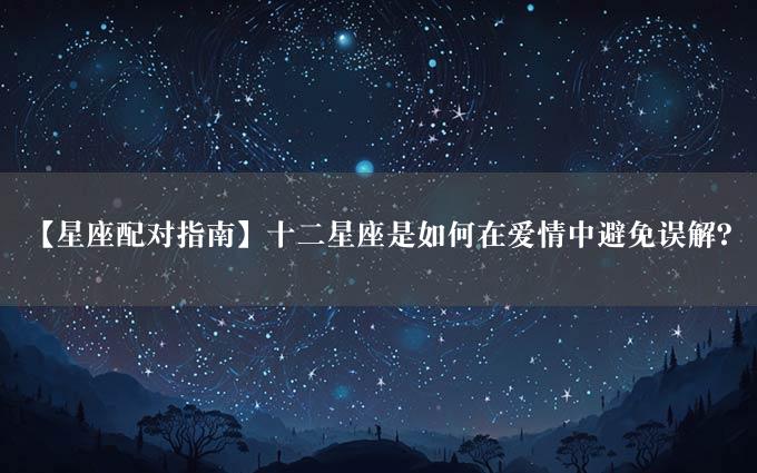 【星座配对指南】十二星座是如何在爱情中避免误解？