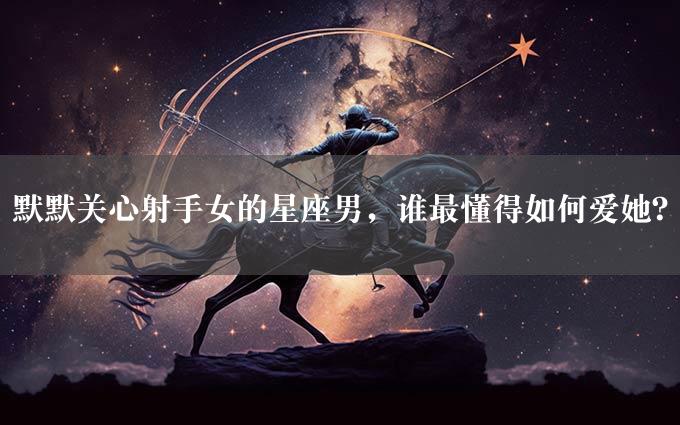 默默关心射手女的星座男，谁最懂得如何爱她？