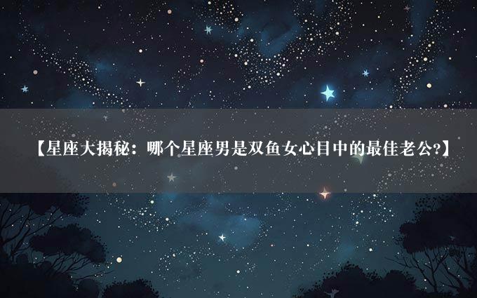 【星座大揭秘：哪个星座男是双鱼女心目中的最佳老公?】