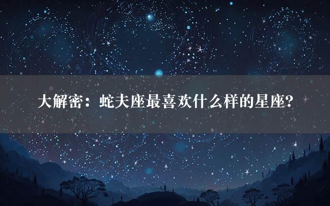 大解密：蛇夫座最喜欢什么样的星座？