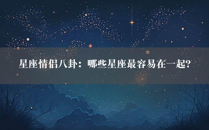 星座情侣八卦：哪些星座最容易在一起？