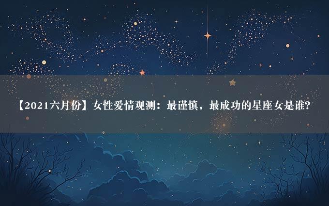 【2021六月份】女性爱情观测：最谨慎，最成功的星座女是谁？