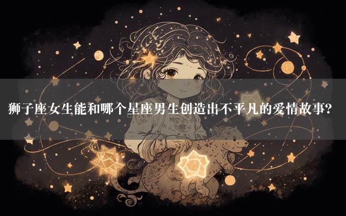 狮子座女生能和哪个星座男生创造出不平凡的爱情故事？