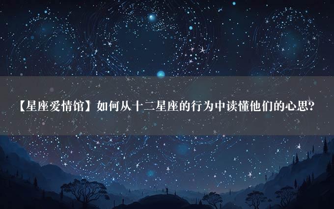 【星座爱情馆】如何从十二星座的行为中读懂他们的心思？