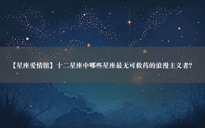 【星座爱情馆】十二星座中哪些星座最无可救药的浪漫主义者？